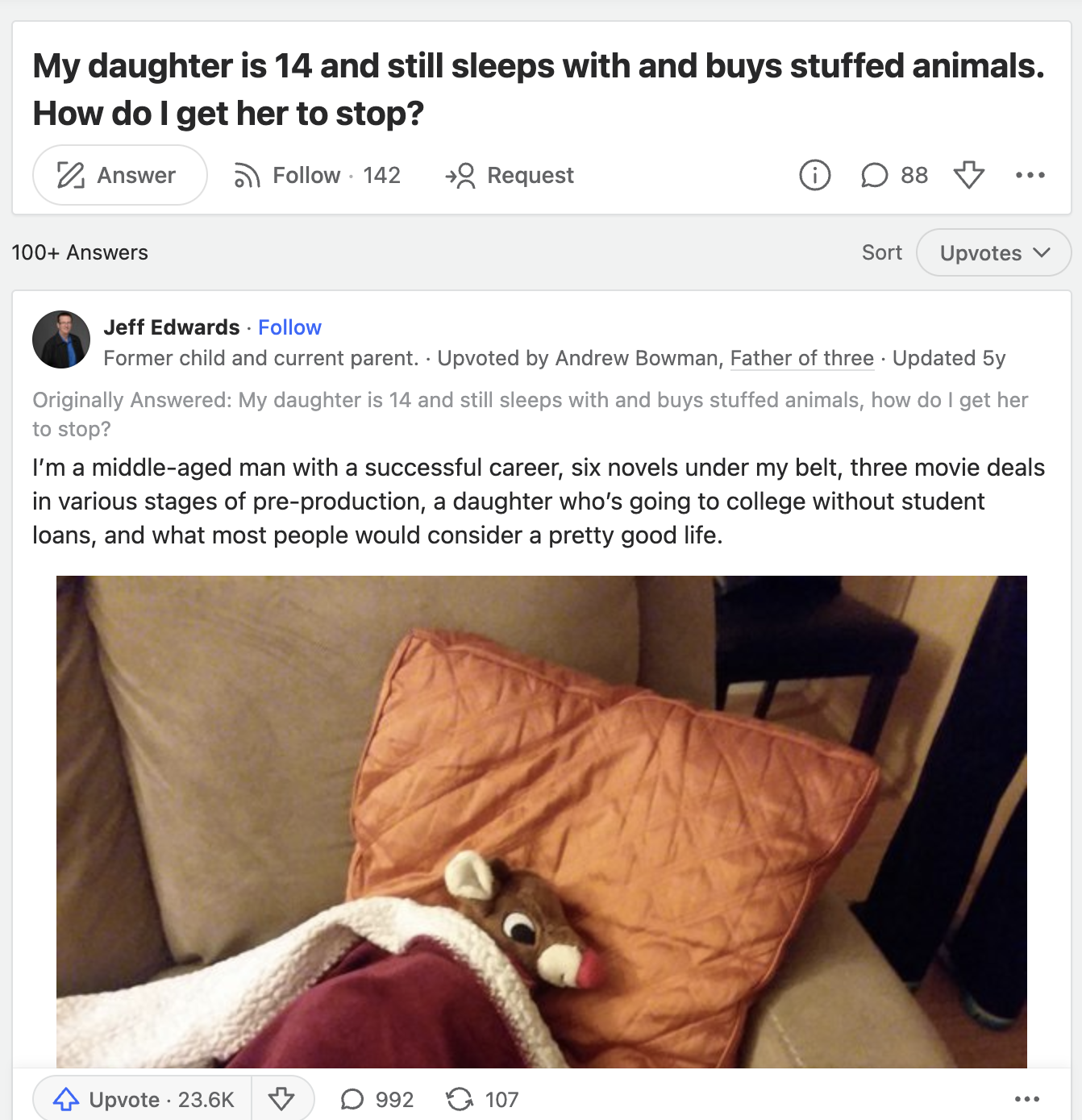 screenshot - My daughter is 14 and still sleeps with and buys stuffed animals. How do I get her to stop? Answer 142 Request 100 Answers 88 Sort Upvotes Jeff Edwards Former child and current parent. Upvoted by Andrew Bowman, Father of three Updated 5y Orig